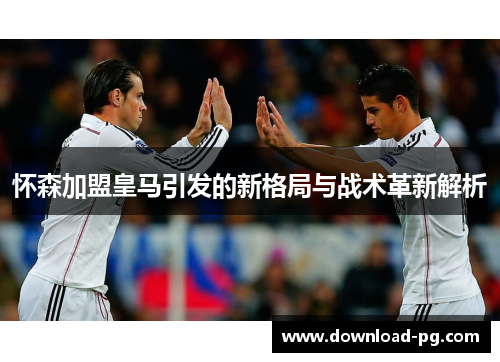 怀森加盟皇马引发的新格局与战术革新解析