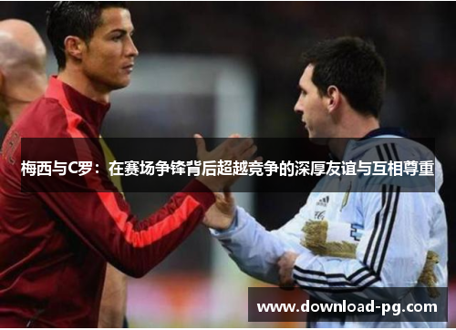 梅西与C罗：在赛场争锋背后超越竞争的深厚友谊与互相尊重