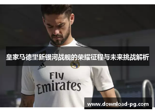 皇家马德里新银河战舰的荣耀征程与未来挑战解析