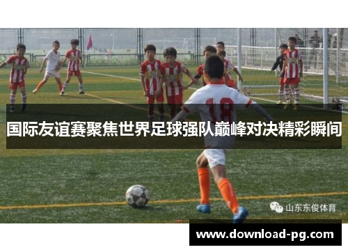 国际友谊赛聚焦世界足球强队巅峰对决精彩瞬间