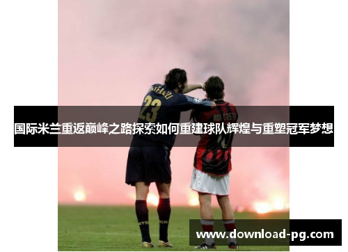 国际米兰重返巅峰之路探索如何重建球队辉煌与重塑冠军梦想