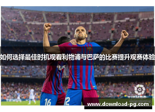 如何选择最佳时机观看利物浦与巴萨的比赛提升观赛体验