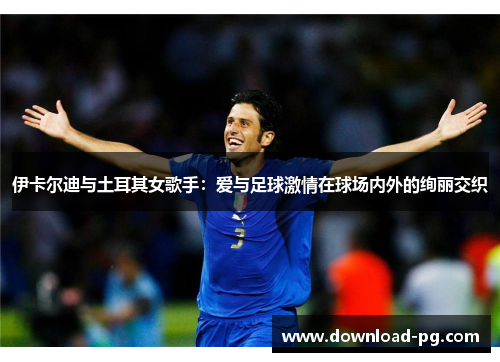 伊卡尔迪与土耳其女歌手：爱与足球激情在球场内外的绚丽交织