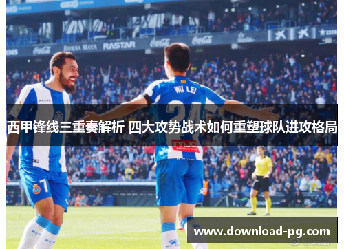 西甲锋线三重奏解析 四大攻势战术如何重塑球队进攻格局