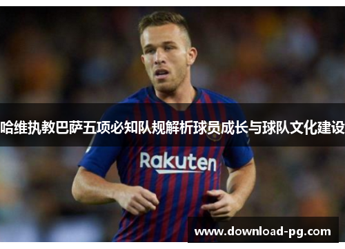 哈维执教巴萨五项必知队规解析球员成长与球队文化建设