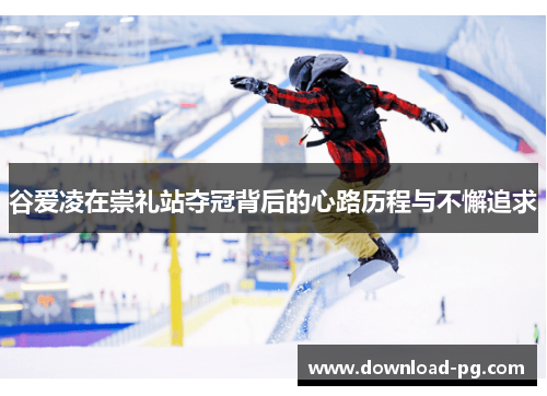 谷爱凌在崇礼站夺冠背后的心路历程与不懈追求