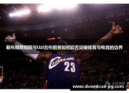 勒布朗詹姆斯与Uzi合作前景如何能否突破体育与电竞的边界