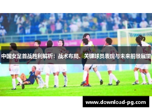 中国女足首战胜利解析：战术布局、关键球员表现与未来前景展望