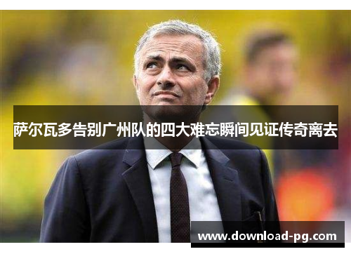 萨尔瓦多告别广州队的四大难忘瞬间见证传奇离去