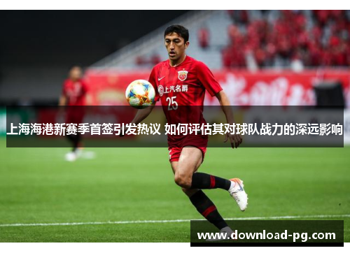 上海海港新赛季首签引发热议 如何评估其对球队战力的深远影响 上海海港新赛季首签引发热议 如何评估其对球队战力的深远影响