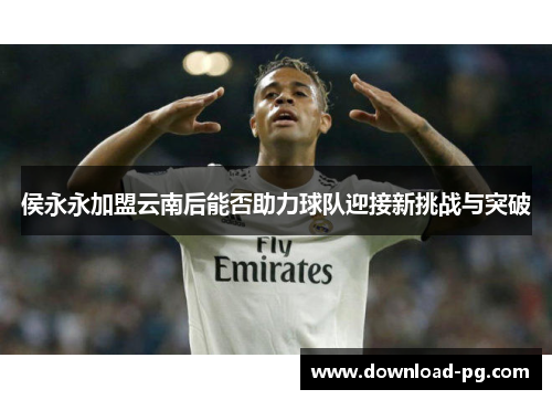 侯永永加盟云南后能否助力球队迎接新挑战与突破 侯永永加盟云南后能否助力球队迎接新挑战与突破