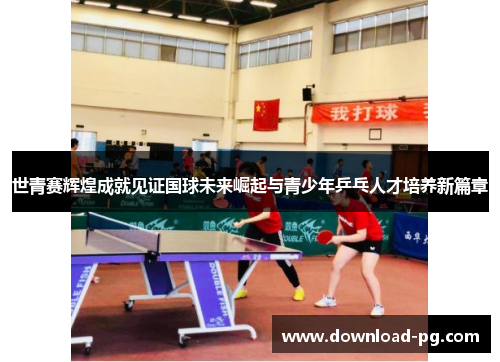 世青赛辉煌成就见证国球未来崛起与青少年乒乓人才培养新篇章