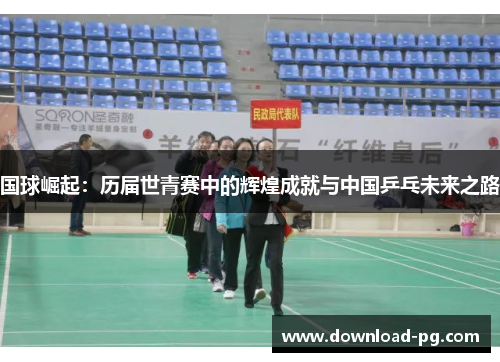 国球崛起:历届世青赛中的辉煌成就与中国乒乓未来之路 国球崛起:历届世青赛中的辉煌成就与中国乒乓未来之路