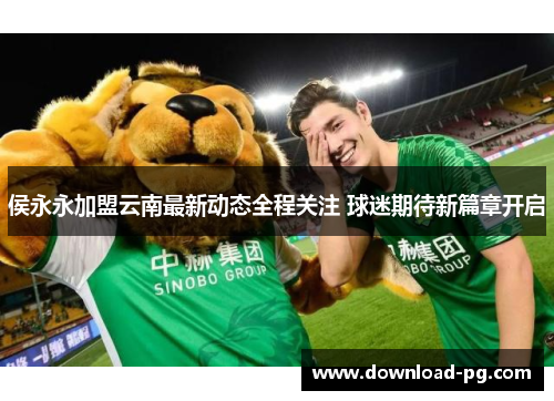 侯永永加盟云南最新动态全程关注 球迷期待新篇章开启 侯永永加盟云南最新动态全程关注 球迷期待新篇章开启