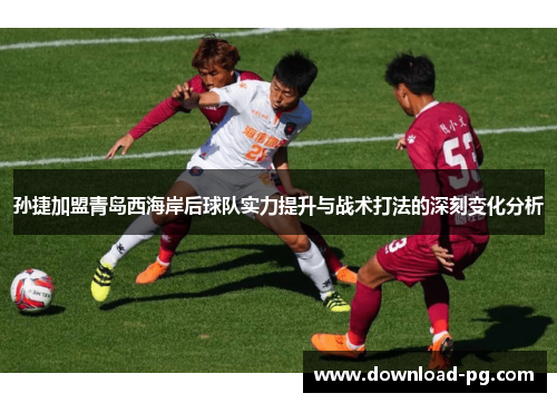 孙捷加盟青岛西海岸后球队实力提升与战术打法的深刻变化分析