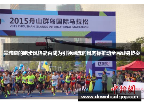 吴玮曦的跑步风格能否成为引领潮流的风向标推动全民健身热潮 吴玮曦的跑步风格能否成为引领潮流的风向标推动全民健身热潮