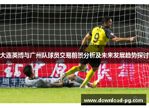 大连英博与广州队球员交易前景分析及未来发展趋势探讨 大连英博与广州队球员交易前景分析及未来发展趋势探讨