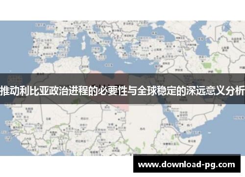 推动利比亚政治进程的必要性与全球稳定的深远意义分析 推动利比亚政治进程的必要性与全球稳定的深远意义分析