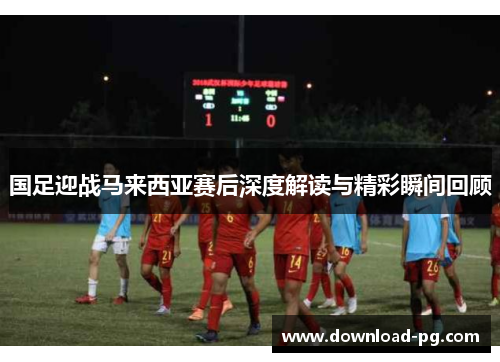 国足迎战马来西亚赛后深度解读与精彩瞬间回顾