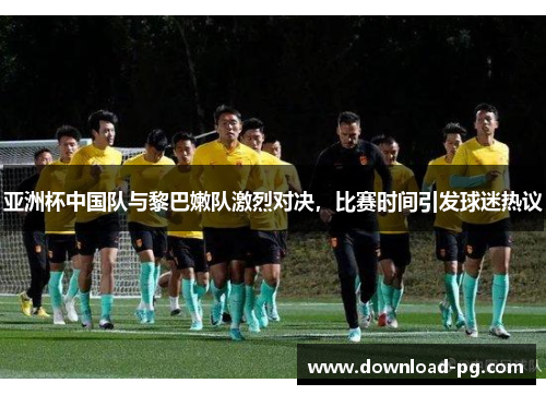 亚洲杯中国队与黎巴嫩队激烈对决,比赛时间引发球迷热议 亚洲杯中国队与黎巴嫩队激烈对决,比赛时间引发球迷热议
