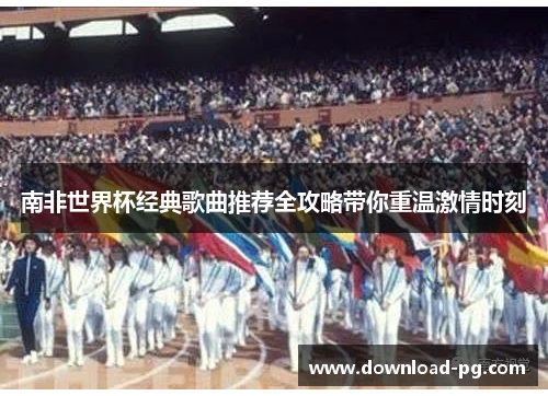 南非世界杯经典歌曲推荐全攻略带你重温激情时刻