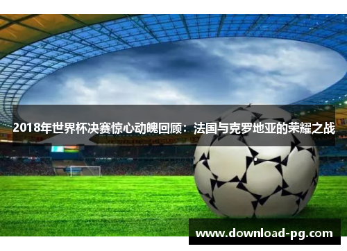 2018年世界杯决赛惊心动魄回顾：法国与克罗地亚的荣耀之战