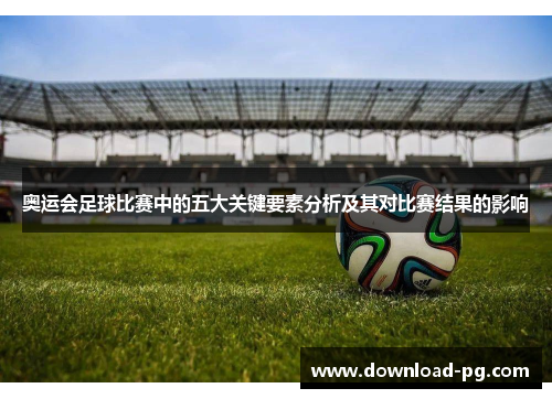 奥运会足球比赛中的五大关键要素分析及其对比赛结果的影响