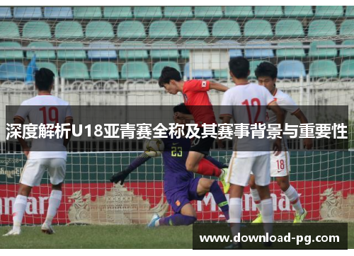 深度解析U18亚青赛全称及其赛事背景与重要性