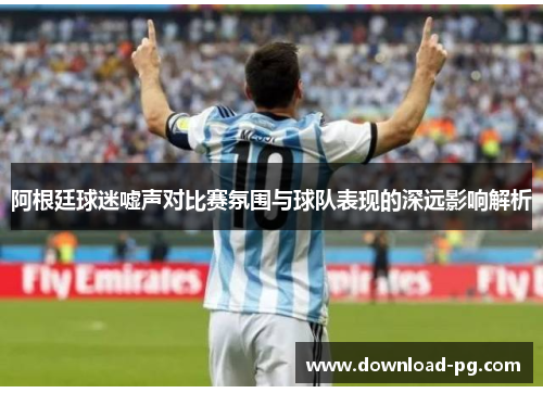 阿根廷球迷嘘声对比赛氛围与球队表现的深远影响解析