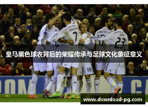 皇马黑色球衣背后的荣耀传承与足球文化象征意义