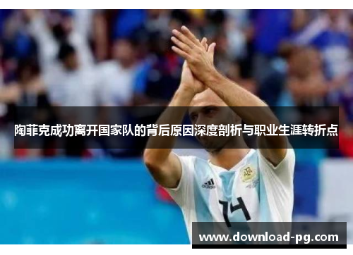 陶菲克成功离开国家队的背后原因深度剖析与职业生涯转折点