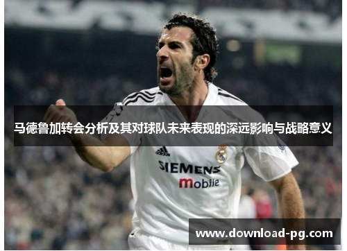马德鲁加转会分析及其对球队未来表现的深远影响与战略意义