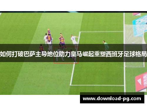 如何打破巴萨主导地位助力皇马崛起重塑西班牙足球格局