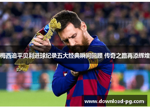 梅西追平贝利进球纪录五大经典瞬间回顾 传奇之路再添辉煌 梅西追平贝利进球纪录五大经典瞬间回顾 传奇之路再添辉煌