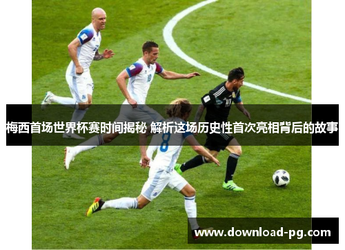 梅西首场世界杯赛时间揭秘 解析这场历史性首次亮相背后的故事 梅西首场世界杯赛时间揭秘 解析这场历史性首次亮相背后的故事
