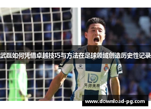 武磊如何凭借卓越技巧与方法在足球领域创造历史性记录 武磊如何凭借卓越技巧与方法在足球领域创造历史性记录