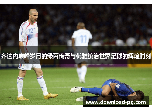 齐达内巅峰岁月的绿茵传奇与优雅统治世界足球的辉煌时刻 齐达内巅峰岁月的绿茵传奇与优雅统治世界足球的辉煌时刻