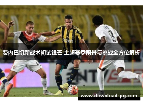 费内巴切新战术初试锋芒 土超赛季前景与挑战全方位解析 费内巴切新战术初试锋芒 土超赛季前景与挑战全方位解析