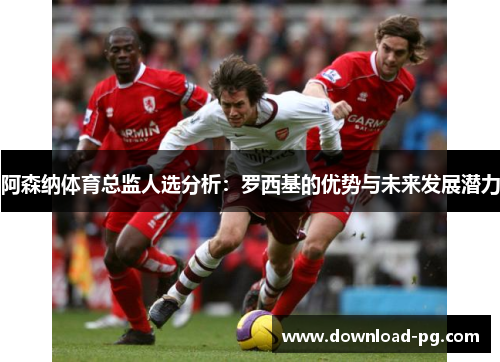 阿森纳体育总监人选分析:罗西基的优势与未来发展潜力 阿森纳体育总监人选分析:罗西基的优势与未来发展潜力