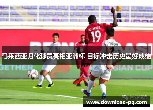 马来西亚归化球员亮相亚洲杯 目标冲击历史最好成绩 马来西亚归化球员亮相亚洲杯 目标冲击历史最好成绩