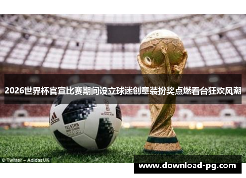 2026世界杯官宣比赛期间设立球迷创意装扮奖点燃看台狂欢风潮