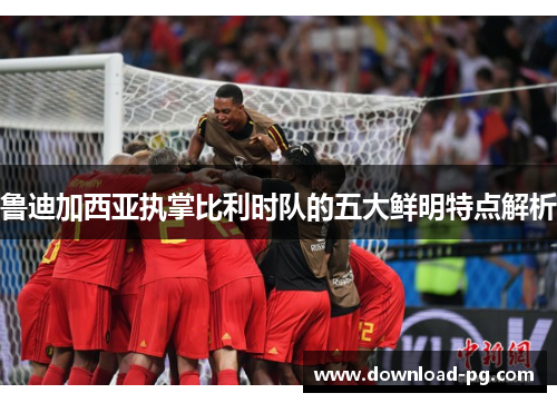 鲁迪加西亚执掌比利时队的五大鲜明特点解析 鲁迪加西亚执掌比利时队的五大鲜明特点解析