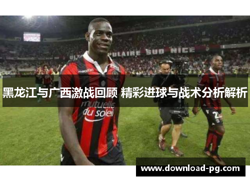 黑龙江与广西激战回顾 精彩进球与战术分析解析 黑龙江与广西激战回顾 精彩进球与战术分析解析