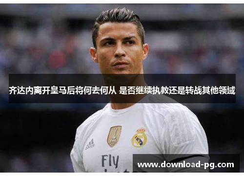 齐达内离开皇马后将何去何从 是否继续执教还是转战其他领域 齐达内离开皇马后将何去何从 是否继续执教还是转战其他领域
